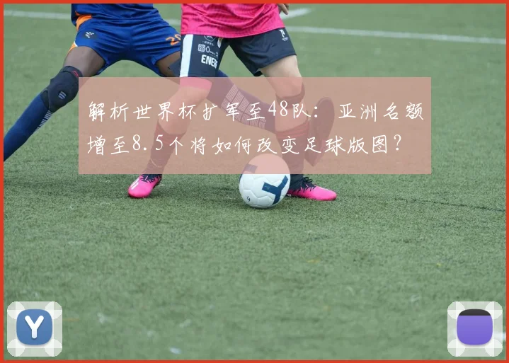 解析世界杯扩军至48队：亚洲名额增至8.5个将如何改变足球版图？