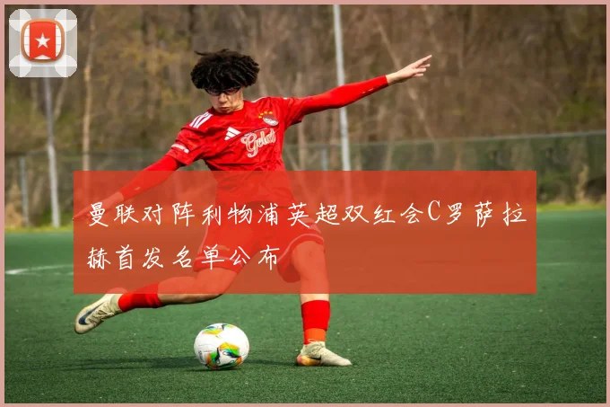 曼联对阵利物浦英超双红会C罗萨拉赫首发名单公布