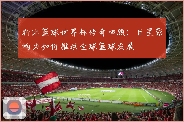 科比篮球世界杯传奇回顾：巨星影响力如何推动全球篮球发展