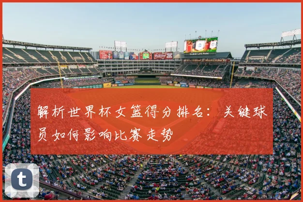解析世界杯女篮得分排名：关键球员如何影响比赛走势