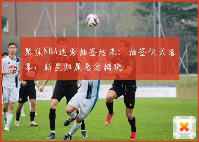 聚焦NBA选秀抽签结果：抽签仪式落幕，新星归属悬念揭晓